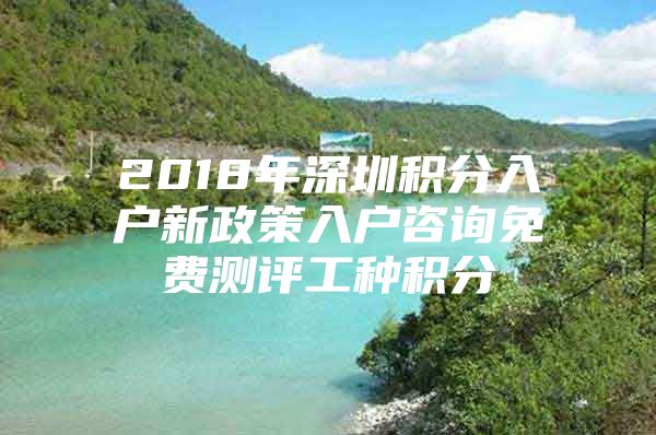 2018年深圳积分入户新政策入户咨询免费测评工种积分