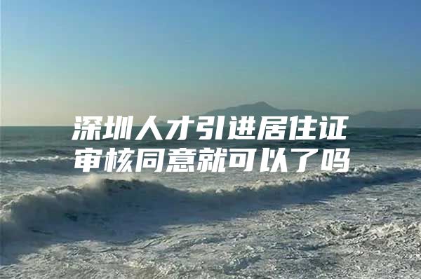 深圳人才引进居住证审核同意就可以了吗