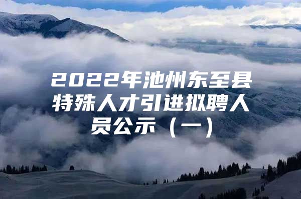 2022年池州东至县特殊人才引进拟聘人员公示（一）