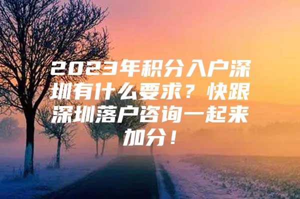 2023年积分入户深圳有什么要求？快跟深圳落户咨询一起来加分！