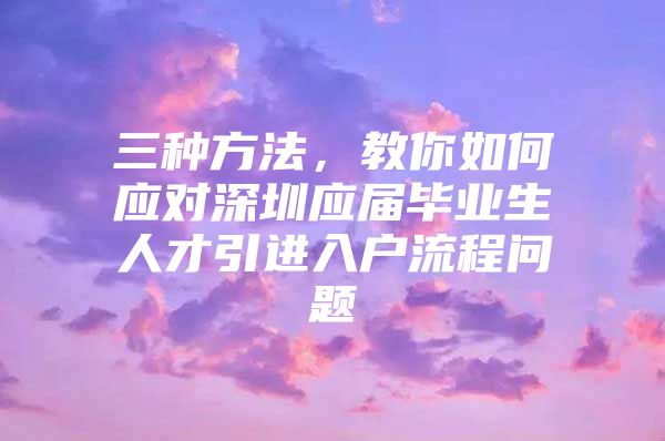 三种方法，教你如何应对深圳应届毕业生人才引进入户流程问题