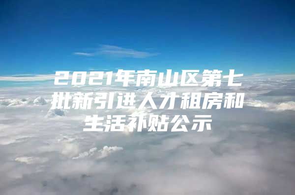 2021年南山区第七批新引进人才租房和生活补贴公示