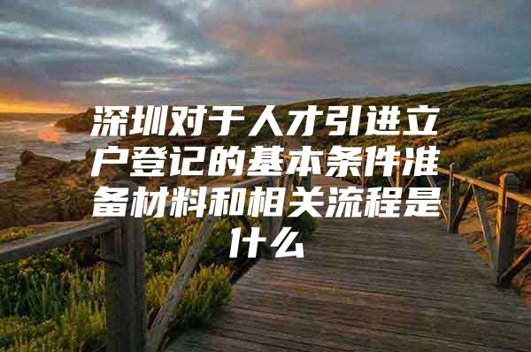 深圳对于人才引进立户登记的基本条件准备材料和相关流程是什么