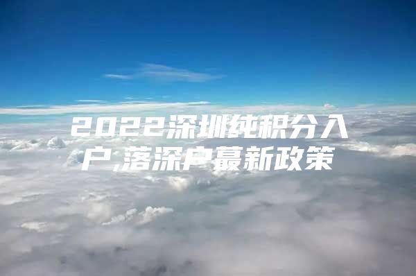 2022深圳纯积分入户,落深户蕞新政策