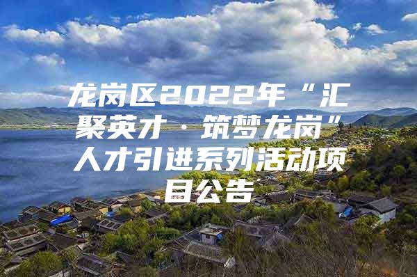 龙岗区2022年“汇聚英才·筑梦龙岗”人才引进系列活动项目公告