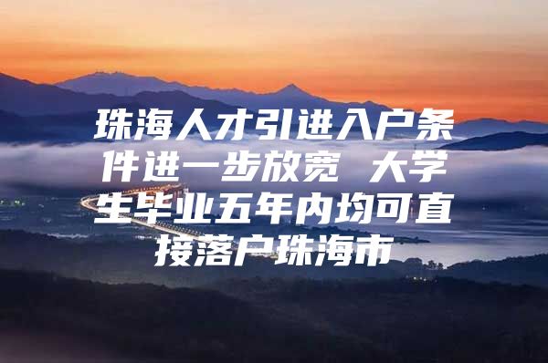 珠海人才引进入户条件进一步放宽 大学生毕业五年内均可直接落户珠海市