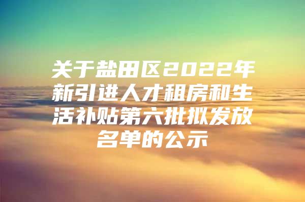 关于盐田区2022年新引进人才租房和生活补贴第六批拟发放名单的公示