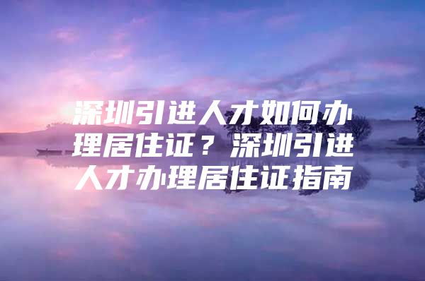 深圳引进人才如何办理居住证？深圳引进人才办理居住证指南