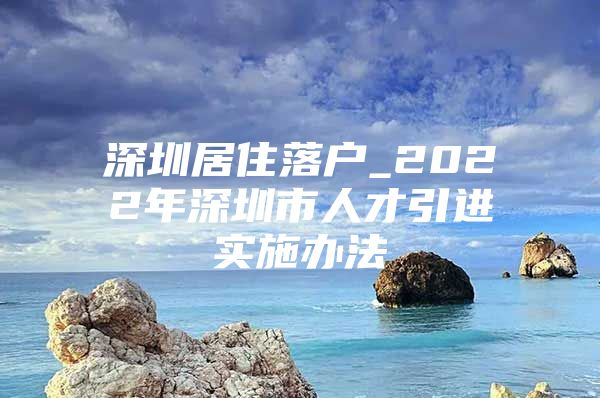 深圳居住落户_2022年深圳市人才引进实施办法