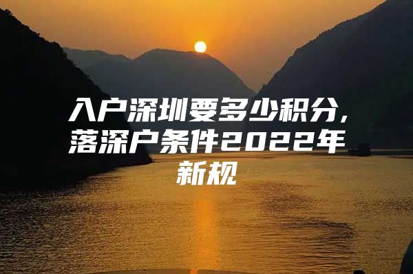 入户深圳要多少积分,落深户条件2022年新规