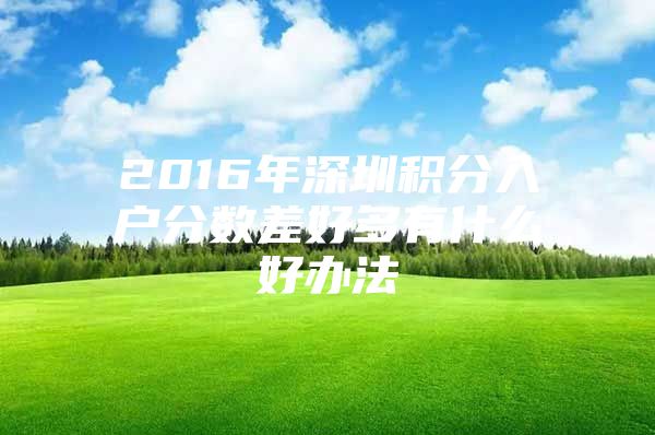 2016年深圳积分入户分数差好多有什么好办法