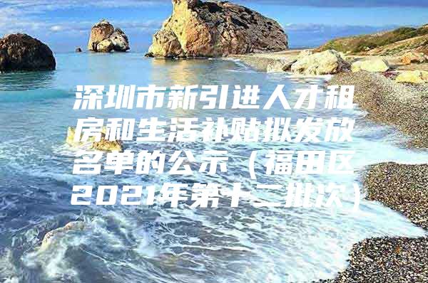 深圳市新引进人才租房和生活补贴拟发放名单的公示（福田区2021年第十二批次）