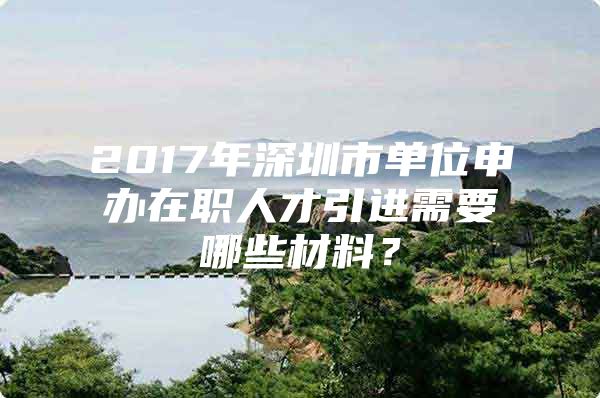 2017年深圳市单位申办在职人才引进需要哪些材料？