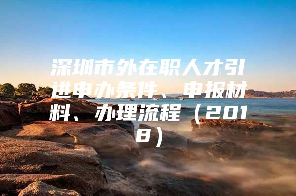 深圳市外在职人才引进申办条件、申报材料、办理流程（2018）