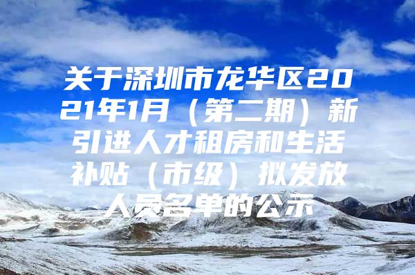 关于深圳市龙华区2021年1月（第二期）新引进人才租房和生活补贴（市级）拟发放人员名单的公示