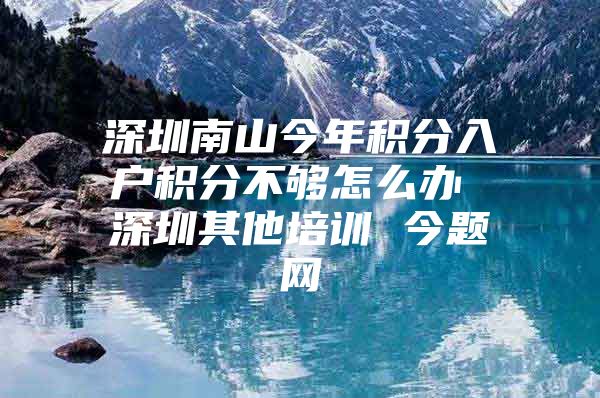 深圳南山今年积分入户积分不够怎么办 深圳其他培训 今题网