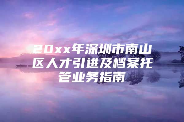 20xx年深圳市南山区人才引进及档案托管业务指南