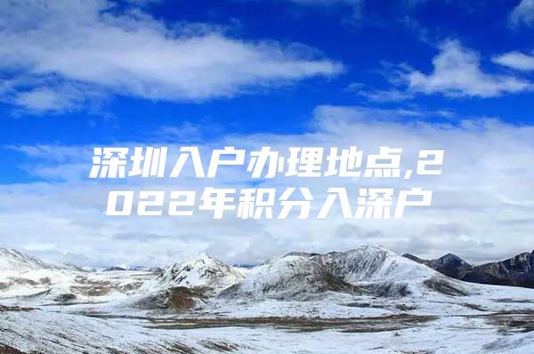 深圳入户办理地点,2022年积分入深户