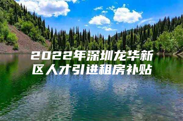 2022年深圳龙华新区人才引进租房补贴