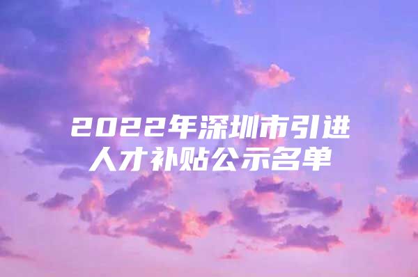 2022年深圳市引进人才补贴公示名单