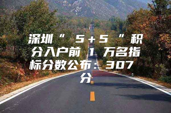 深圳“ 5＋5 ”积分入户前 1 万名指标分数公布：307 分