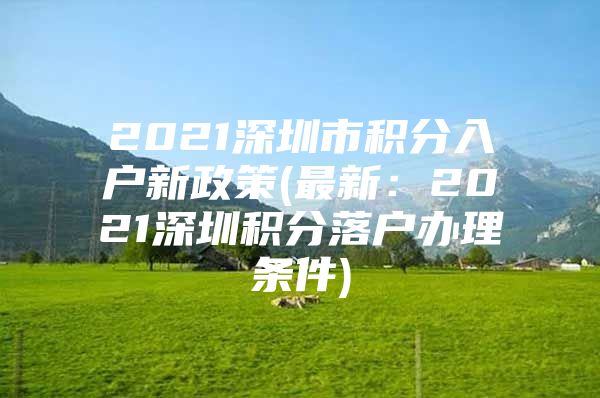 2021深圳市积分入户新政策(最新：2021深圳积分落户办理条件)