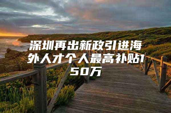 深圳再出新政引进海外人才个人最高补贴150万