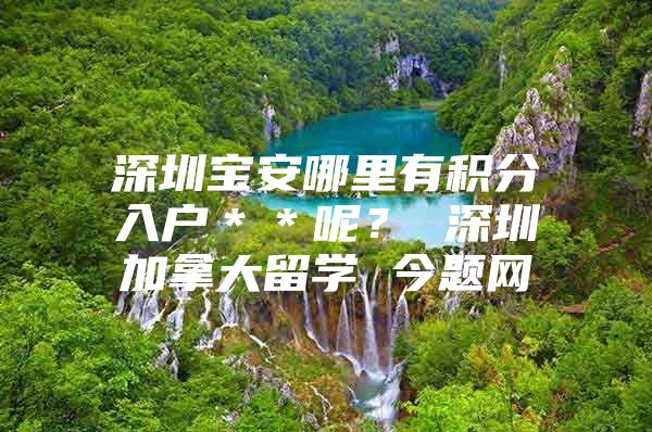 深圳宝安哪里有积分入户＊＊呢？ 深圳加拿大留学 今题网