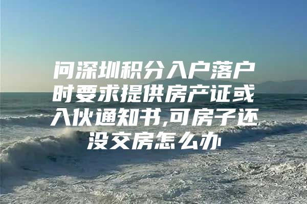 问深圳积分入户落户时要求提供房产证或入伙通知书,可房子还没交房怎么办