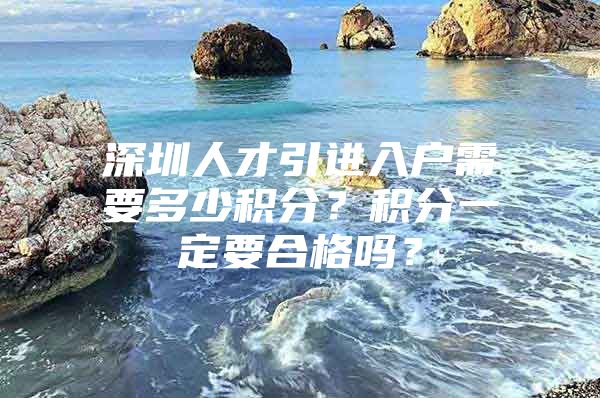 深圳人才引进入户需要多少积分？积分一定要合格吗？