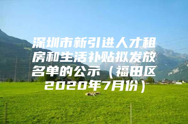 深圳市新引进人才租房和生活补贴拟发放名单的公示（福田区2020年7月份）