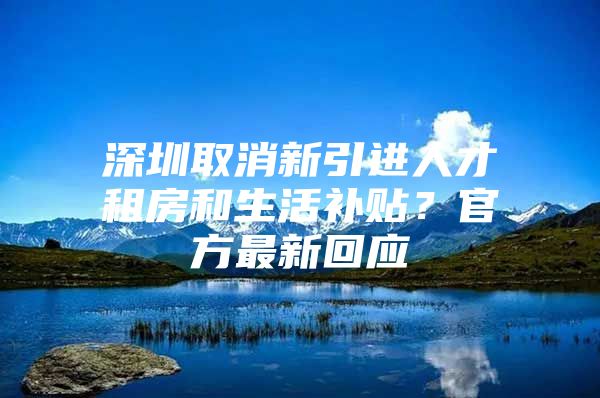 深圳取消新引进人才租房和生活补贴？官方最新回应