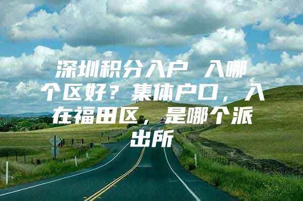 深圳积分入户 入哪个区好？集体户口，入在福田区，是哪个派出所