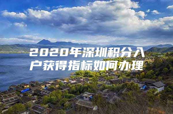 2020年深圳积分入户获得指标如何办理