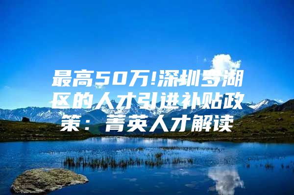 最高50万!深圳罗湖区的人才引进补贴政策：菁英人才解读