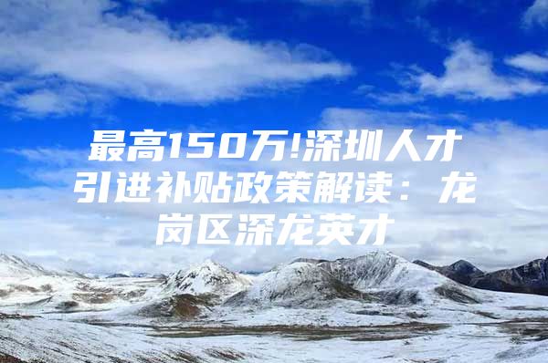 最高150万!深圳人才引进补贴政策解读：龙岗区深龙英才