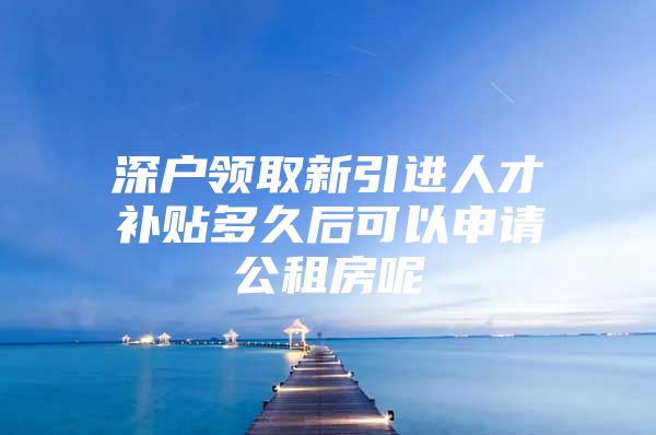 深户领取新引进人才补贴多久后可以申请公租房呢