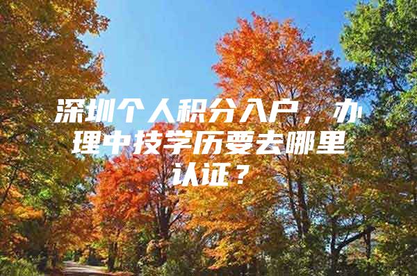 深圳个人积分入户，办理中技学历要去哪里认证？