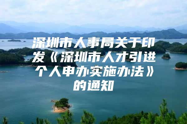 深圳市人事局关于印发《深圳市人才引进个人申办实施办法》的通知