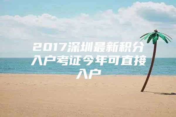 2017深圳最新积分入户考证今年可直接入户