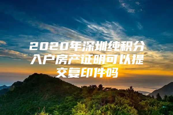 2020年深圳纯积分入户房产证明可以提交复印件吗