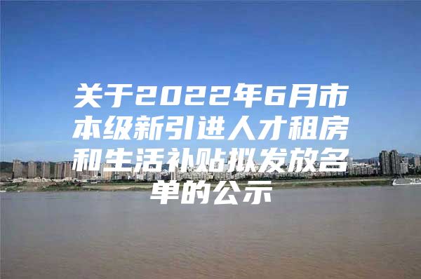 关于2022年6月市本级新引进人才租房和生活补贴拟发放名单的公示