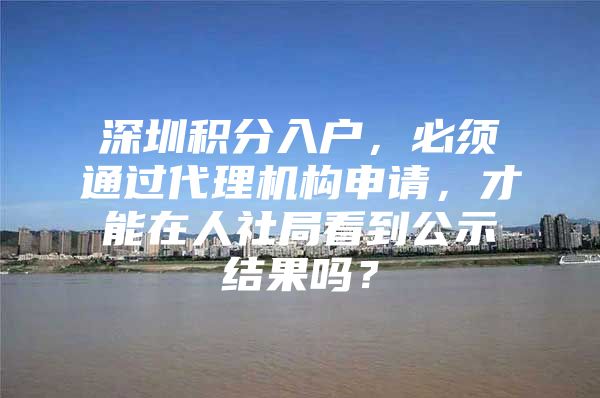 深圳积分入户，必须通过代理机构申请，才能在人社局看到公示结果吗？