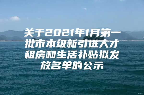 关于2021年1月第一批市本级新引进人才租房和生活补贴拟发放名单的公示