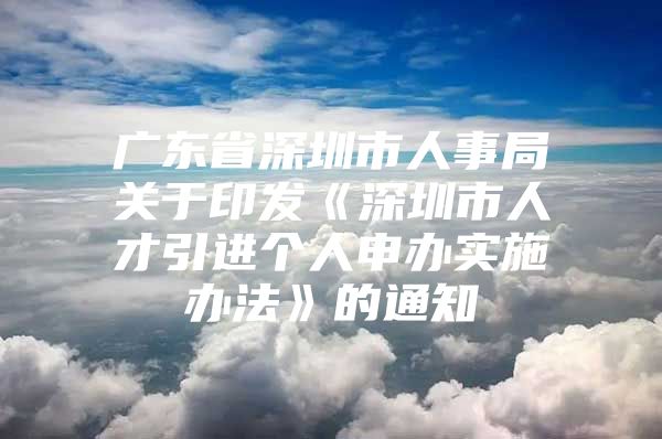 广东省深圳市人事局关于印发《深圳市人才引进个人申办实施办法》的通知