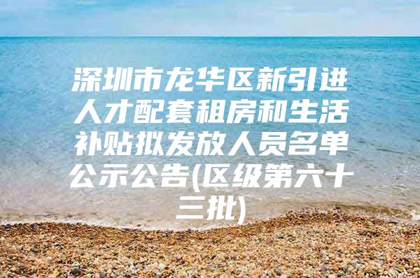 深圳市龙华区新引进人才配套租房和生活补贴拟发放人员名单公示公告(区级第六十三批)