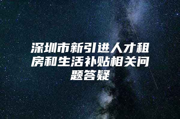 深圳市新引进人才租房和生活补贴相关问题答疑