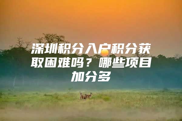 深圳积分入户积分获取困难吗？哪些项目加分多