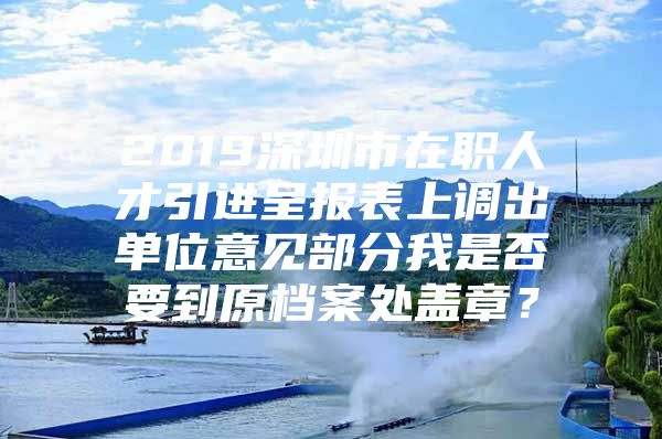 2019深圳市在职人才引进呈报表上调出单位意见部分我是否要到原档案处盖章？