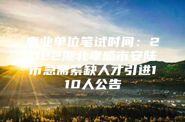 事业单位笔试时间：2022湖北孝感市安陆市急需紧缺人才引进110人公告